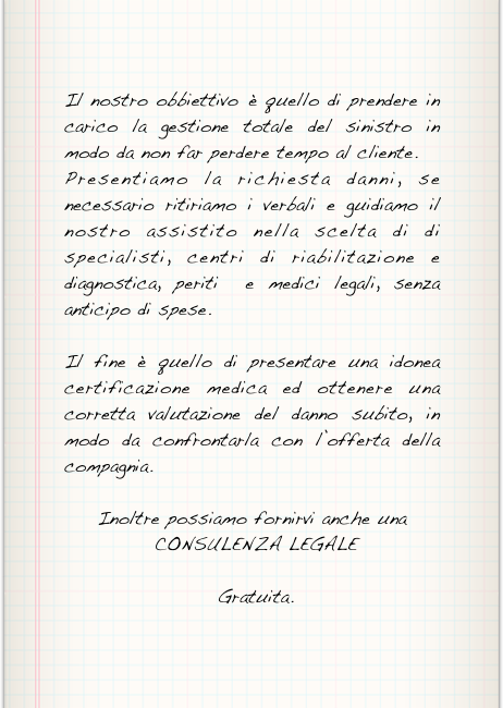 
Il nostro obbiettivo  è quello di prendere in carico la gestione totale del sinistro in modo da non far perdere tempo al cliente.
Presentiamo la richiesta danni, se necessario ritiriamo i verbali e guidiamo il nostro assistito nella scelta di specialisti, centri di riabilitazione e diagnostica, periti  e medici legali, senza anticipo di spese.

Il fine è quello di presentare una idonea certificazione medica ed ottenere una corretta valutazione del danno subito, in modo da confrontarla con l’offerta della compagnia.

Inoltre possiamo fornirvi anche una
 CONSULENZA LEGALE 

 Gratuita.
